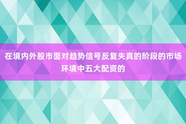 在境内外股市面对趋势信号反复失真的阶段的市场环境中五大配资的