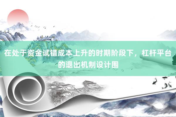 在处于资金试错成本上升的时期阶段下，杠杆平台的退出机制设计围