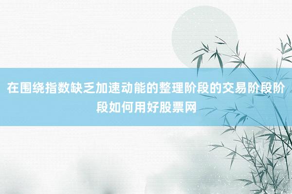 在围绕指数缺乏加速动能的整理阶段的交易阶段阶段如何用好股票网
