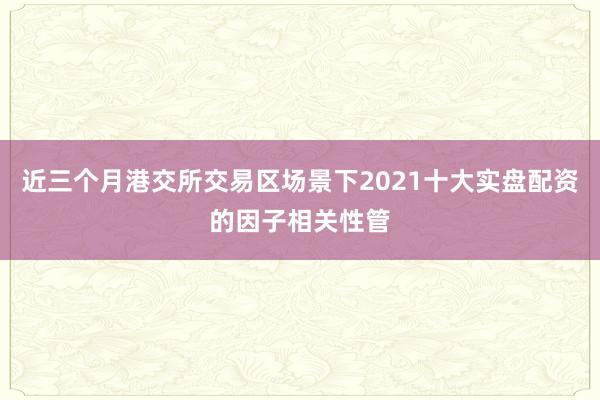 近三个月港交所交易区场景下2021十大实盘配资的因子相关性管