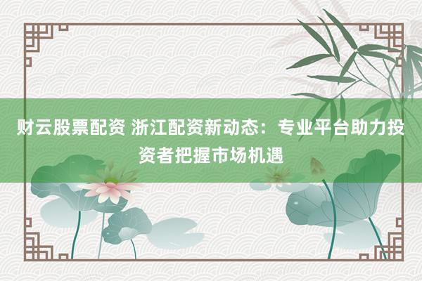 财云股票配资 浙江配资新动态：专业平台助力投资者把握市场机遇
