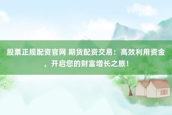 股票正规配资官网 期货配资交易：高效利用资金，开启您的财富增长之旅！