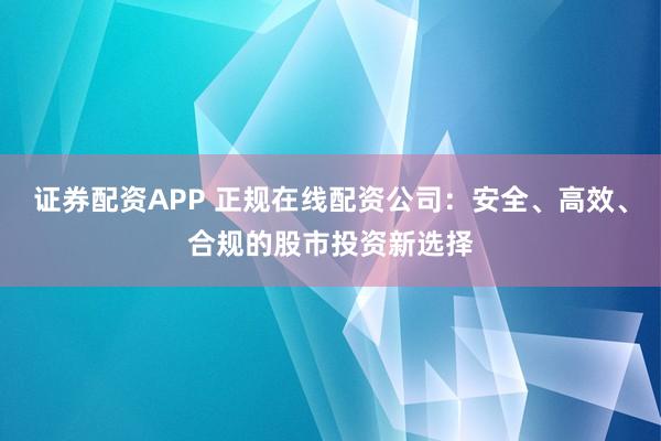 证券配资APP 正规在线配资公司：安全、高效、合规的股市投资新选择