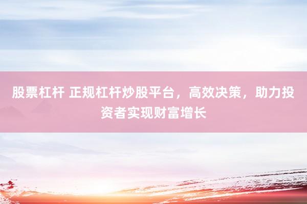 股票杠杆 正规杠杆炒股平台，高效决策，助力投资者实现财富增长