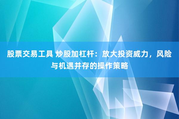 股票交易工具 炒股加杠杆：放大投资威力，风险与机遇并存的操作策略