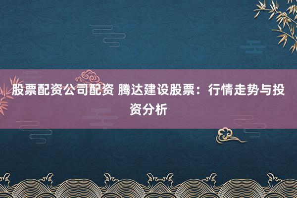 股票配资公司配资 腾达建设股票：行情走势与投资分析