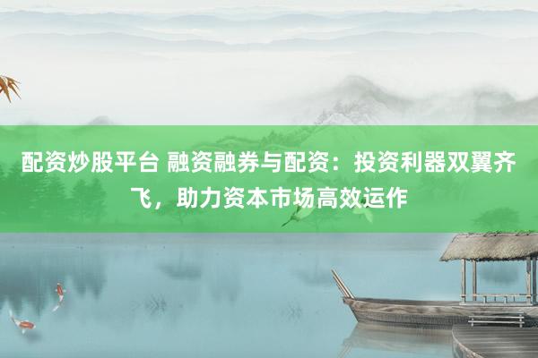 配资炒股平台 融资融券与配资：投资利器双翼齐飞，助力资本市场高效运作