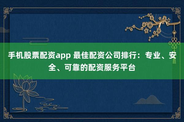 手机股票配资app 最佳配资公司排行：专业、安全、可靠的配资服务平台