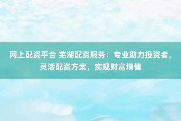 网上配资平台 芜湖配资服务：专业助力投资者，灵活配资方案，实现财富增值