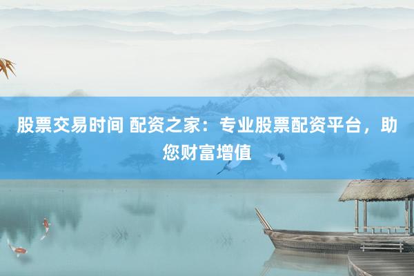 股票交易时间 配资之家：专业股票配资平台，助您财富增值