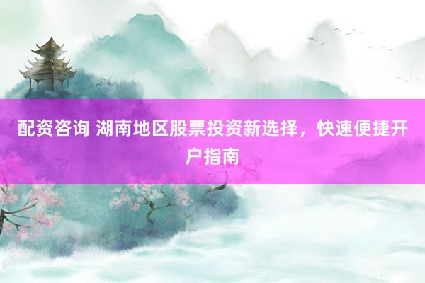 配资咨询 湖南地区股票投资新选择,快速便捷开户指南