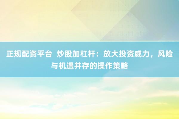 正规配资平台 炒股加杠杆:放大投资威力,风险与机遇并存的操作策略