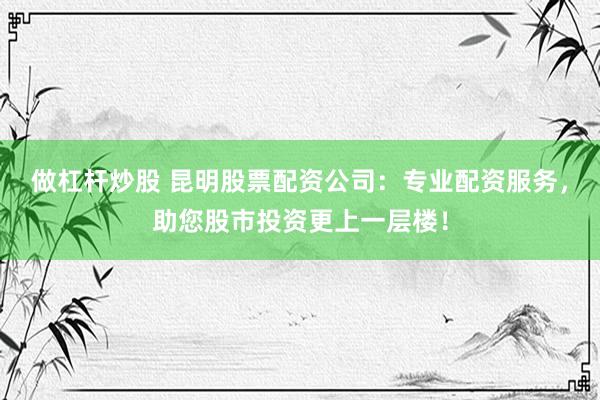做杠杆炒股 昆明股票配资公司:专业配资服务,助您股市投资更上一层楼!