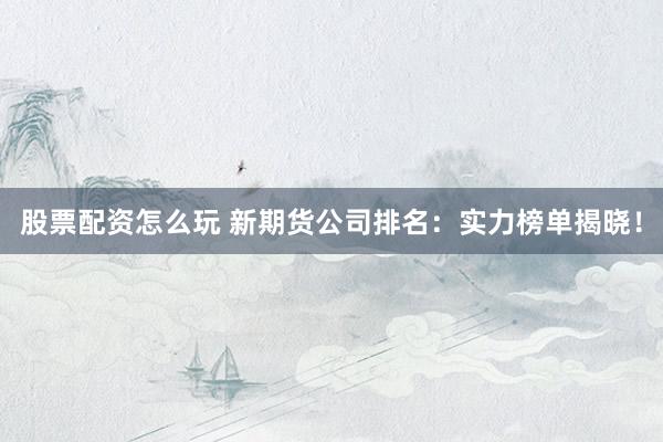 股票配资怎么玩 新期货公司排名：实力榜单揭晓！