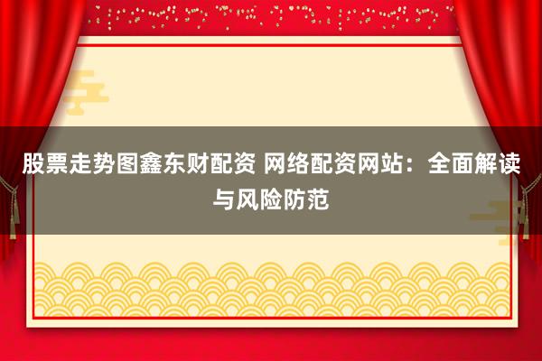 股票走势图鑫东财配资 网络配资网站：全面解读与风险防范