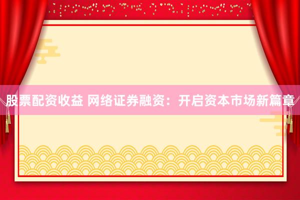 股票配资收益 网络证券融资:开启资本市场新篇章