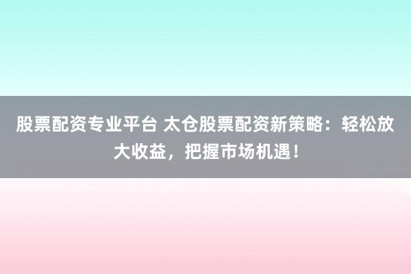 股票配资专业平台 太仓股票配资新策略：轻松放大收益，把握市场机遇！