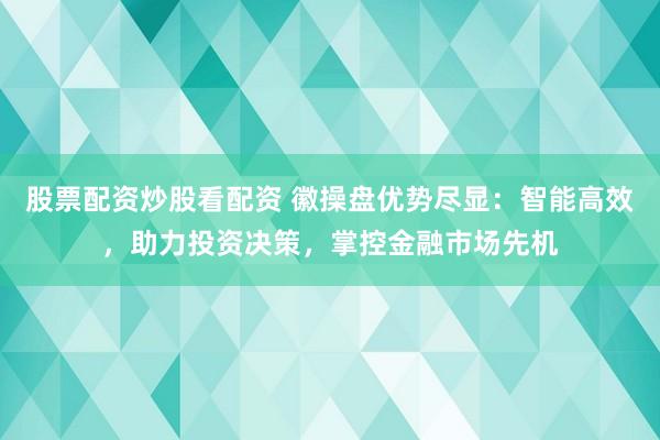股票配资炒股看配资 徽操盘优势尽显:智能高效,助力投资决策,掌控金融市场先机
