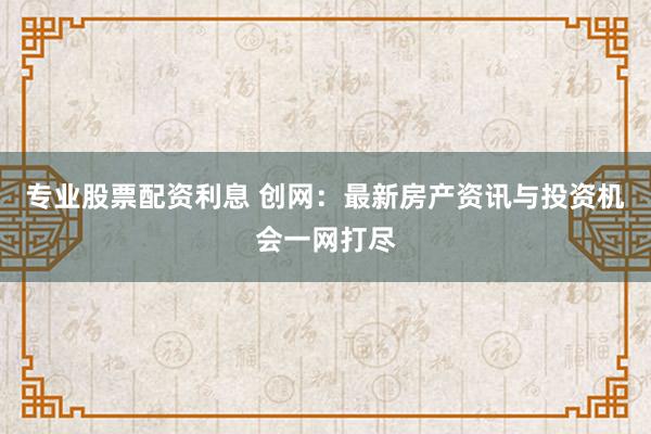 专业股票配资利息 创网：最新房产资讯与投资机会一网打尽