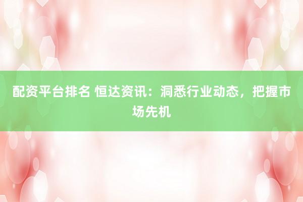 配资平台排名 恒达资讯：洞悉行业动态，把握市场先机