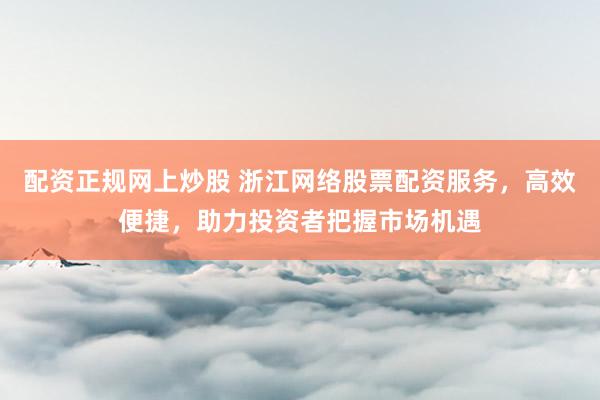 配资正规网上炒股 浙江网络股票配资服务，高效便捷，助力投资者把握市场机遇