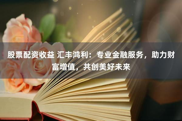 股票配资收益 汇丰鸿利：专业金融服务，助力财富增值，共创美好未来