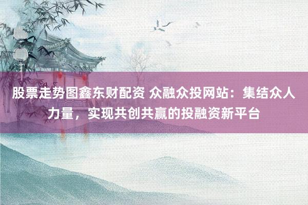股票走势图鑫东财配资 众融众投网站：集结众人力量，实现共创共赢的投融资新平台