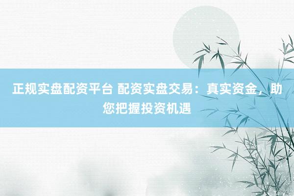 正规实盘配资平台 配资实盘交易：真实资金，助您把握投资机遇