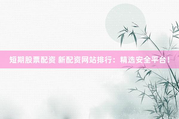 短期股票配资 新配资网站排行：精选安全平台！