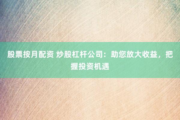 股票按月配资 炒股杠杆公司：助您放大收益，把握投资机遇
