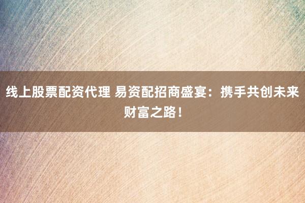 线上股票配资代理 易资配招商盛宴：携手共创未来财富之路！