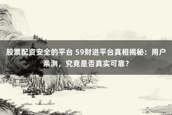 股票配资安全的平台 59财进平台真相揭秘：用户亲测，究竟是否真实可靠？