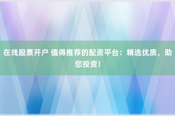 在线股票开户 值得推荐的配资平台:精选优质,助您投资!