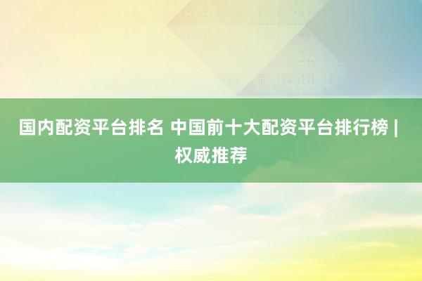 国内配资平台排名 中国前十大配资平台排行榜 | 权威推荐