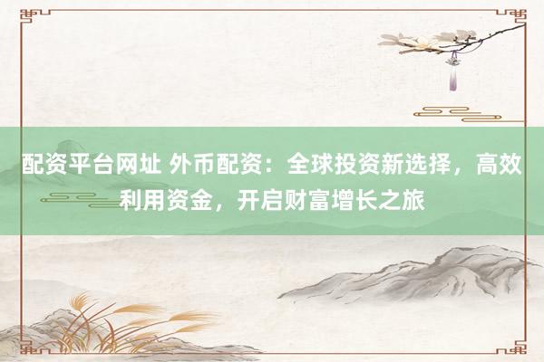 配资平台网址 外币配资：全球投资新选择，高效利用资金，开启财富增长之旅