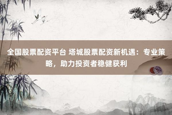 全国股票配资平台 塔城股票配资新机遇：专业策略，助力投资者稳健获利
