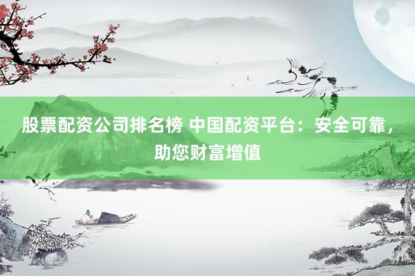 股票配资公司排名榜 中国配资平台：安全可靠，助您财富增值