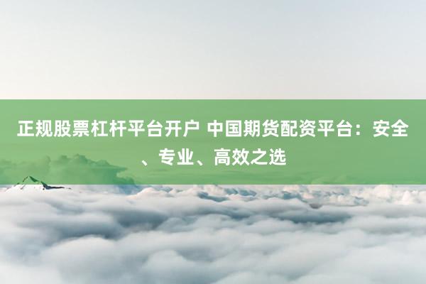 正规股票杠杆平台开户 中国期货配资平台：安全、专业、高效之选
