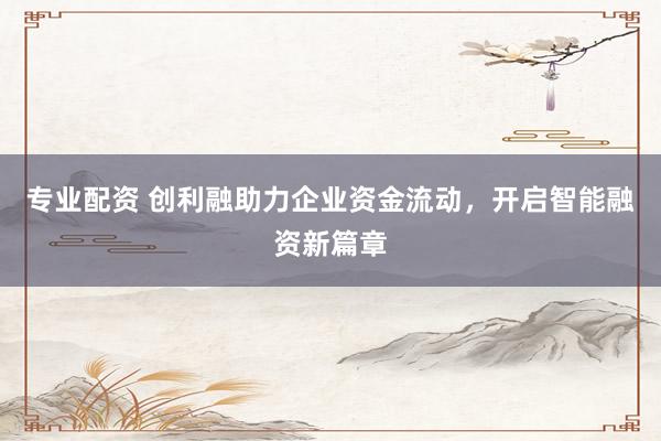 专业配资 创利融助力企业资金流动,开启智能融资新篇章