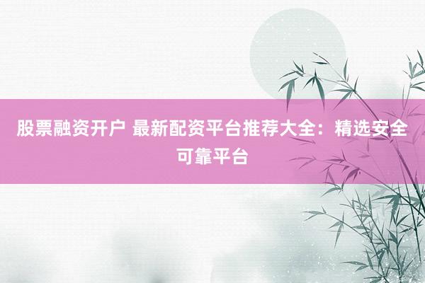 股票融资开户 最新配资平台推荐大全：精选安全可靠平台