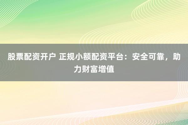 股票配资开户 正规小额配资平台:安全可靠,助力财富增值