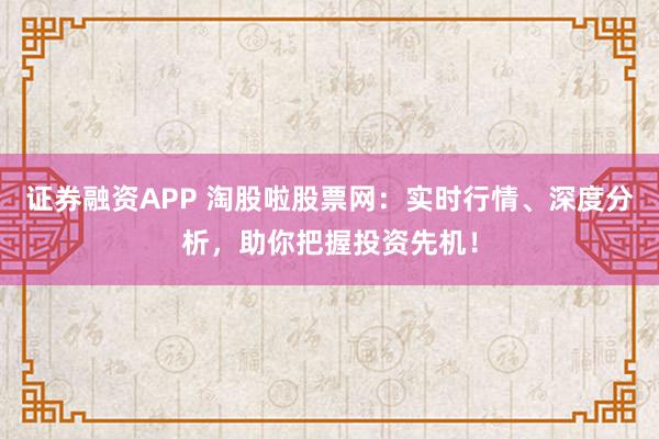证券融资APP 淘股啦股票网：实时行情、深度分析，助你把握投资先机！