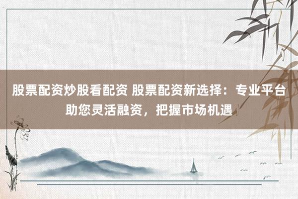 股票配资炒股看配资 股票配资新选择：专业平台助您灵活融资，把握市场机遇