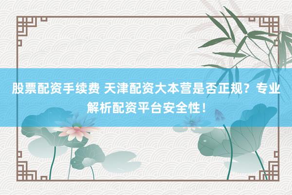 股票配资手续费 天津配资大本营是否正规？专业解析配资平台安全性！