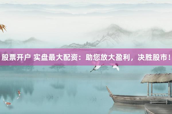 股票开户 实盘最大配资：助您放大盈利，决胜股市！