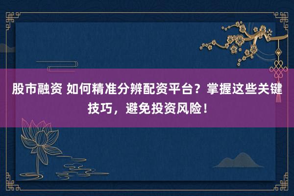 股市融资 如何精准分辨配资平台？掌握这些关键技巧，避免投资风险！