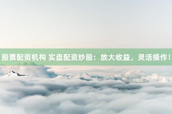 股票配资机构 实盘配资炒股：放大收益，灵活操作！
