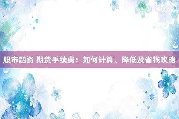 股市融资 期货手续费：如何计算、降低及省钱攻略