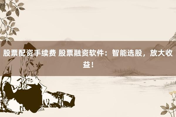 股票配资手续费 股票融资软件：智能选股，放大收益！