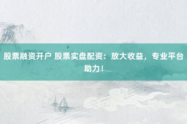 股票融资开户 股票实盘配资：放大收益，专业平台助力！